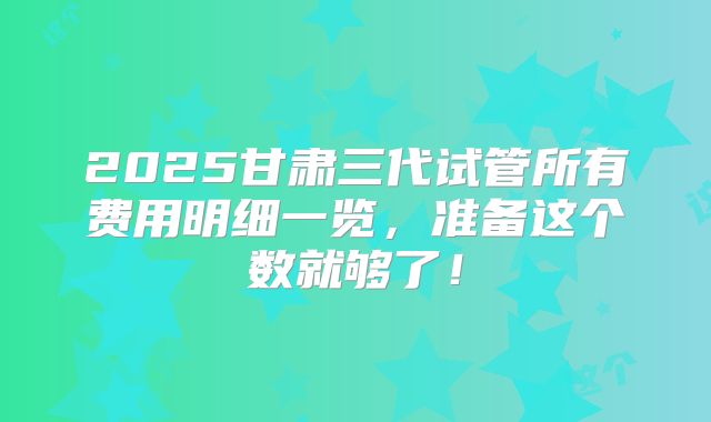 2025甘肃三代试管所有费用明细一览，准备这个数就够了！