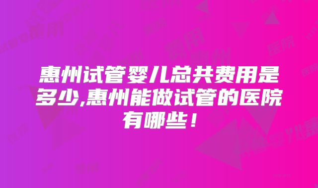 惠州试管婴儿总共费用是多少,惠州能做试管的医院有哪些！