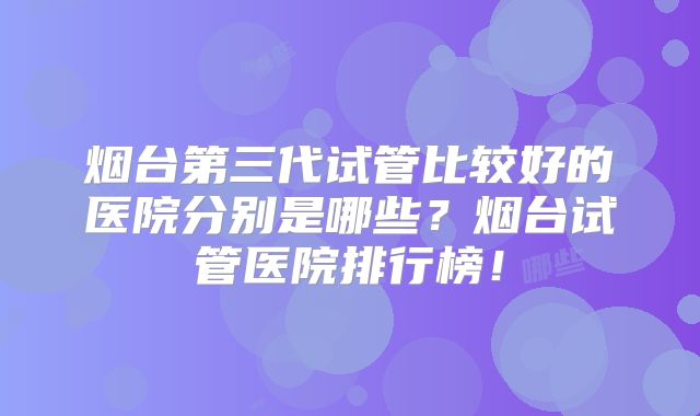 烟台第三代试管比较好的医院分别是哪些？烟台试管医院排行榜！