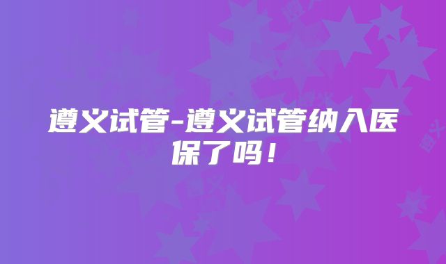 遵义试管-遵义试管纳入医保了吗!