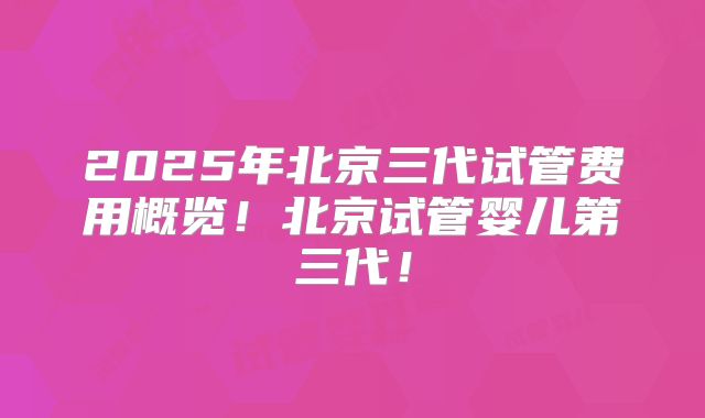 2025年北京三代试管费用概览！北京试管婴儿第三代！