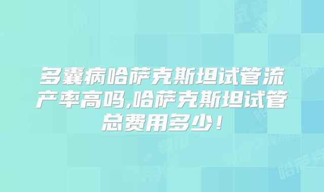 多囊病哈萨克斯坦试管流产率高吗,哈萨克斯坦试管总费用多少！