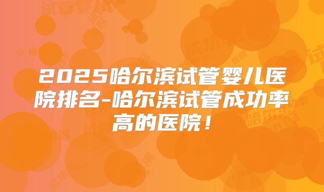 2025哈尔滨试管婴儿医院排名-哈尔滨试管成功率高的医院！