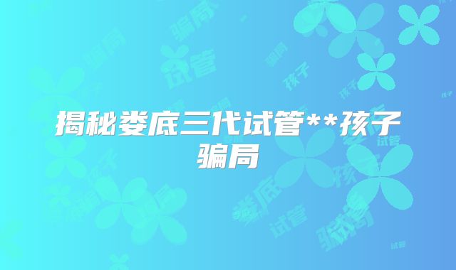 揭秘娄底三代试管**孩子骗局