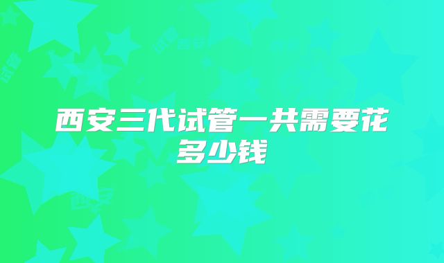 西安三代试管一共需要花多少钱
