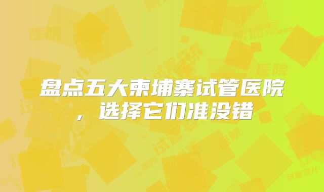 盘点五大柬埔寨试管医院,选择它们准没错