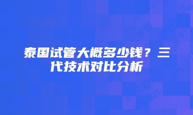 泰国试管大概多少钱？三代技术对比分析