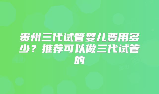 贵州三代试管婴儿费用多少?推荐可以做三代试管的