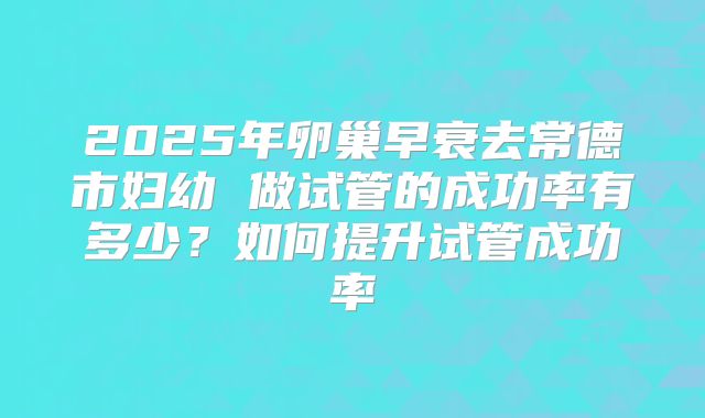 2025年卵巢早衰去常德市妇幼 做试管的成功率有多少?如何提升试管成功率
