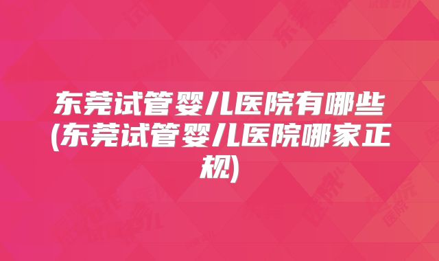 东莞试管婴儿医院有哪些(东莞试管婴儿医院哪家正规)