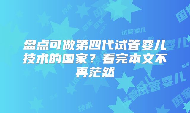 盘点可做第四代试管婴儿技术的国家?看完本文不再茫然