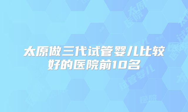 太原做三代试管婴儿比较好的医院前10名