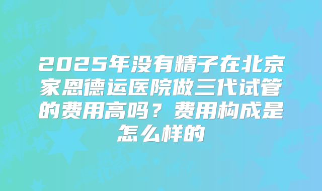 2025年没有精子在北京家恩德运医院做三代试管的费用高吗?费用构成是怎么样的