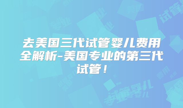 去美国三代试管婴儿费用全解析-美国专业的第三代试管！