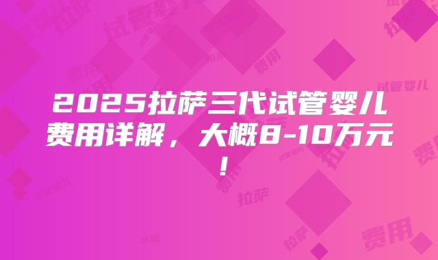 2025拉萨三代试管婴儿费用详解,大概8-10万元!