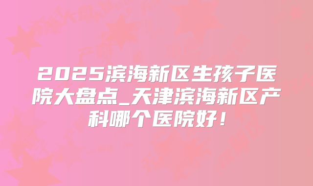 2025滨海新区生孩子医院大盘点_天津滨海新区产科哪个医院好！