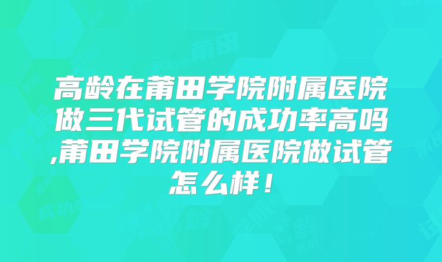 高龄在莆田学院附属医院做三代试管的成功率高吗,莆田学院附属医院做试管怎么样!