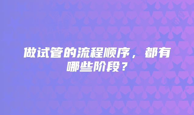 做试管的流程顺序,都有哪些阶段?