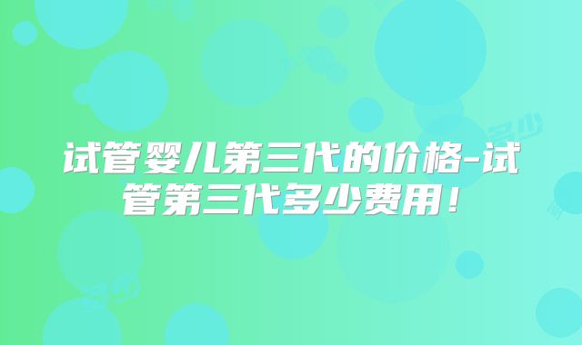 试管婴儿第三代的价格-试管第三代多少费用！