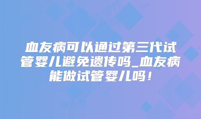 血友病可以通过第三代试管婴儿避免遗传吗_血友病能做试管婴儿吗!