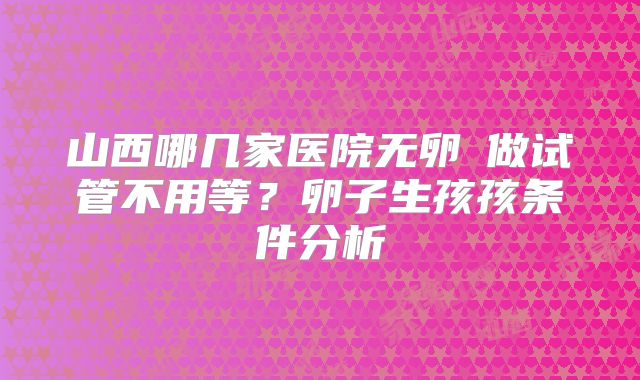 山西哪几家医院无卵�做试管不用等？卵子生孩孩条件分析