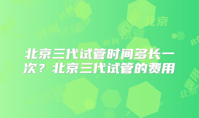 北京三代试管时间多长一次？北京三代试管的费用