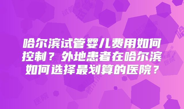 哈尔滨试管婴儿费用如何控制？外地患者在哈尔滨如何选择最划算的医院？