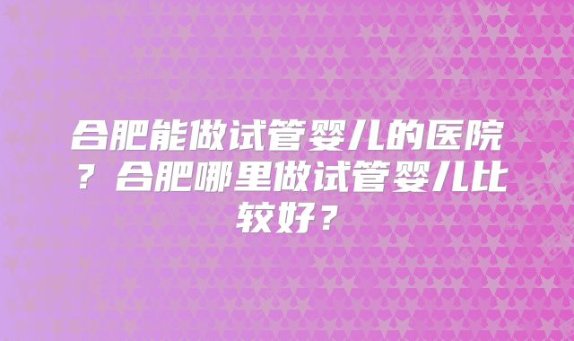 合肥能做试管婴儿的医院？合肥哪里做试管婴儿比较好？