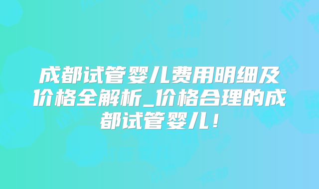 成都试管婴儿费用明细及价格全解析_价格合理的成都试管婴儿！