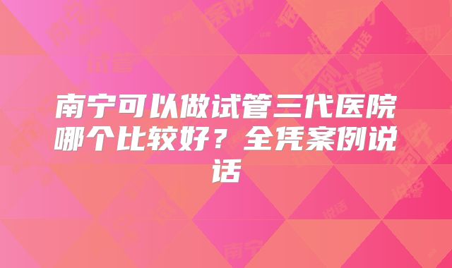 南宁可以做试管三代医院哪个比较好?全凭案例说话