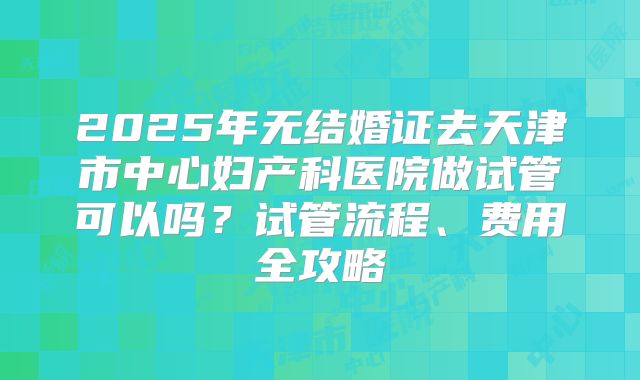 2025年无结婚证去天津市中心妇产科医院做试管可以吗?试管流程、费用全攻略
