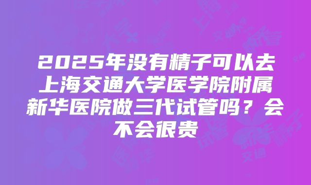 2025年没有精子可以去上海交通大学医学院附属新华医院做三代试管吗?会不会很贵