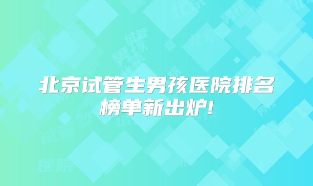 北京试管生男孩医院排名榜单新出炉!