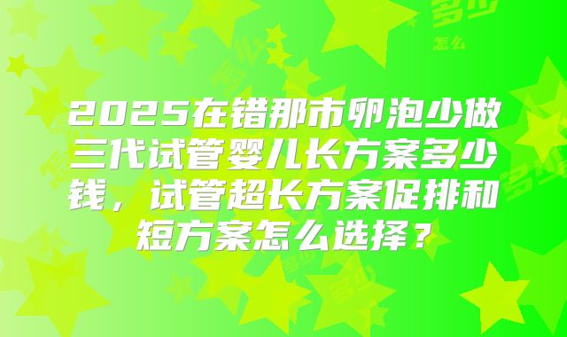 2025在错那市卵泡少做三代试管婴儿长方案多少钱，试管超长方案促排和短方案怎么选择？