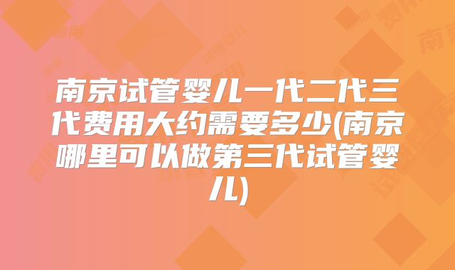南京试管婴儿一代二代三代费用大约需要多少(南京哪里可以做第三代试管婴儿)