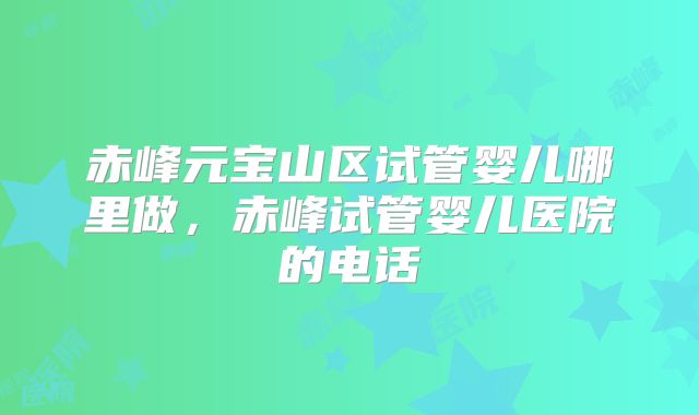 赤峰元宝山区试管婴儿哪里做，赤峰试管婴儿医院的电话