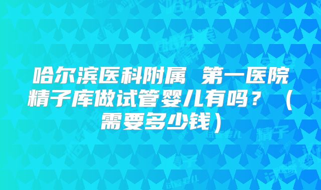 哈尔滨医科附属 第一医院精子库做试管婴儿有吗?(需要多少钱)