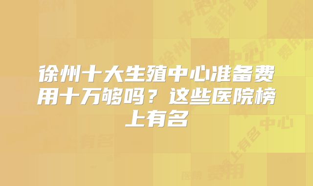 徐州十大生殖中心准备费用十万够吗?这些医院榜上有名
