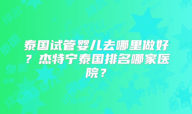 泰国试管婴儿去哪里做好?杰特宁泰国排名哪家医院?