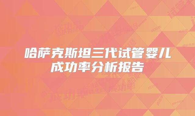 哈萨克斯坦三代试管婴儿成功率分析报告