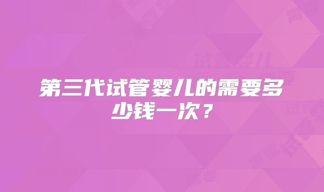 第三代试管婴儿的需要多少钱一次?