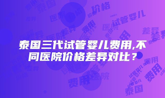 泰国三代试管婴儿费用,不同医院价格差异对比?