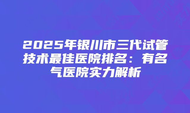 2025年银川市三代试管技术最佳医院排名:有名气医院实力解析
