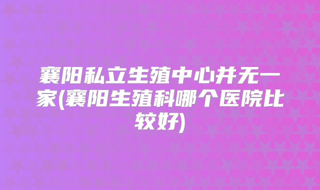 襄阳私立生殖中心并无一家(襄阳生殖科哪个医院比较好)