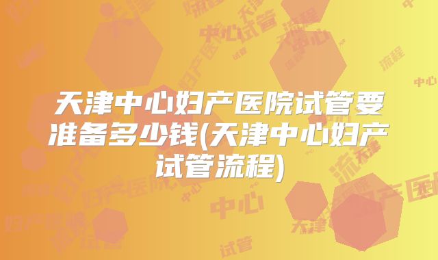 天津中心妇产医院试管要准备多少钱(天津中心妇产试管流程)