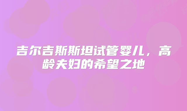 吉尔吉斯斯坦试管婴儿,高龄夫妇的希望之地