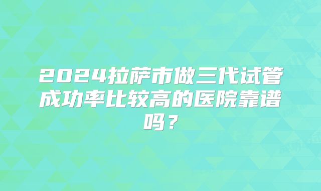 2024拉萨市做三代试管成功率比较高的医院靠谱吗?