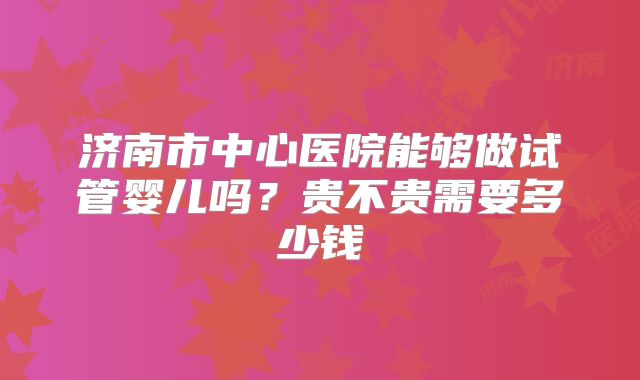 济南市中心医院能够做试管婴儿吗?贵不贵需要多少钱
