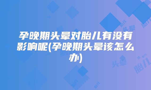 孕晚期头晕对胎儿有没有影响呢(孕晚期头晕该怎么办)