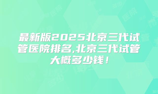 最新版2025北京三代试管医院排名,北京三代试管大概多少钱!